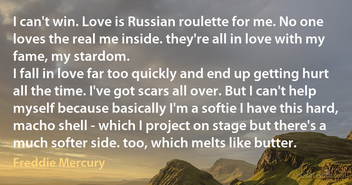 I can't win. Love is Russian roulette for me. No one loves the real me inside. they're all in love with my fame, my stardom.
I fall in love far too quickly and end up getting hurt all the time. I've got scars all over. But I can't help myself because basically I'm a softie I have this hard, macho shell - which I project on stage but there's a much softer side. too, which melts like butter. (Freddie Mercury)