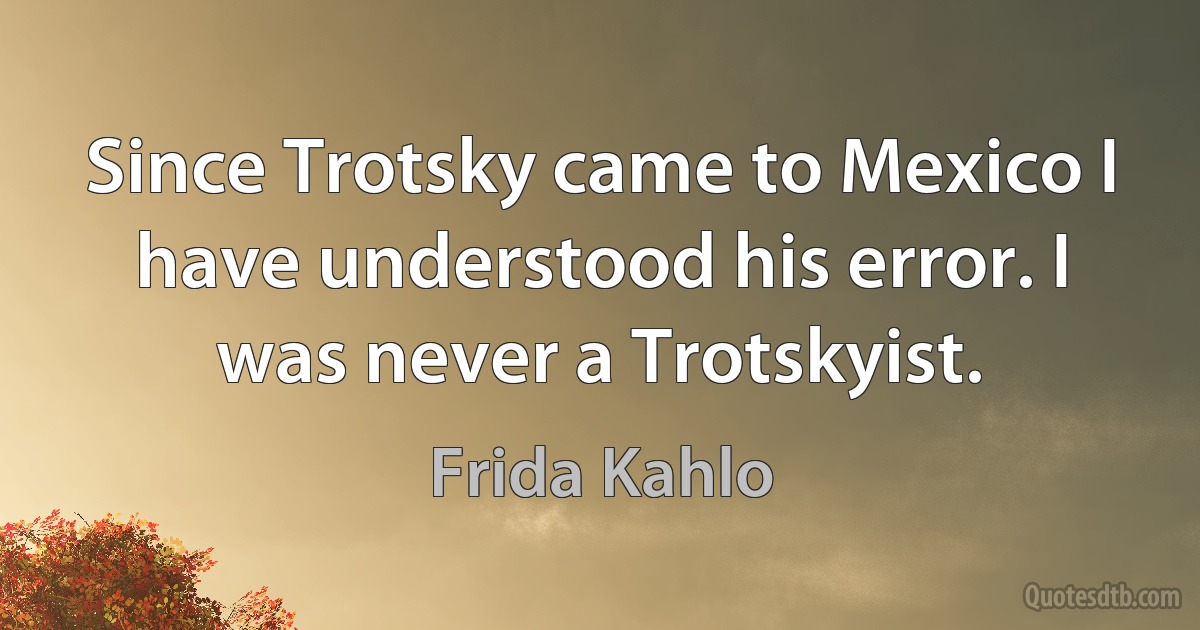 Since Trotsky came to Mexico I have understood his error. I was never a Trotskyist. (Frida Kahlo)