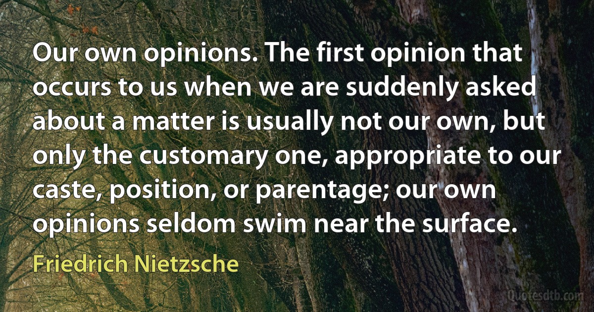 Our own opinions. The first opinion that occurs to us when we are suddenly asked about a matter is usually not our own, but only the customary one, appropriate to our caste, position, or parentage; our own opinions seldom swim near the surface. (Friedrich Nietzsche)