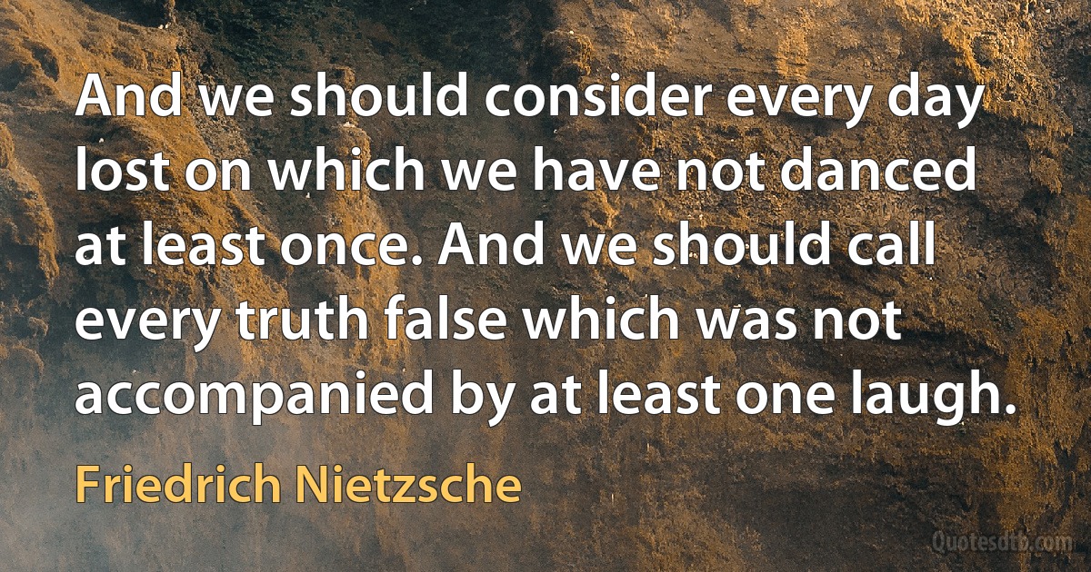 And we should consider every day lost on which we have not danced at least once. And we should call every truth false which was not accompanied by at least one laugh. (Friedrich Nietzsche)