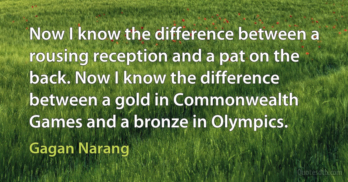 Now I know the difference between a rousing reception and a pat on the back. Now I know the difference between a gold in Commonwealth Games and a bronze in Olympics. (Gagan Narang)