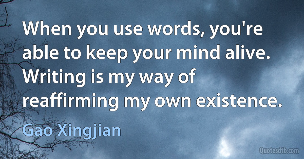 When you use words, you're able to keep your mind alive. Writing is my way of reaffirming my own existence. (Gao Xingjian)