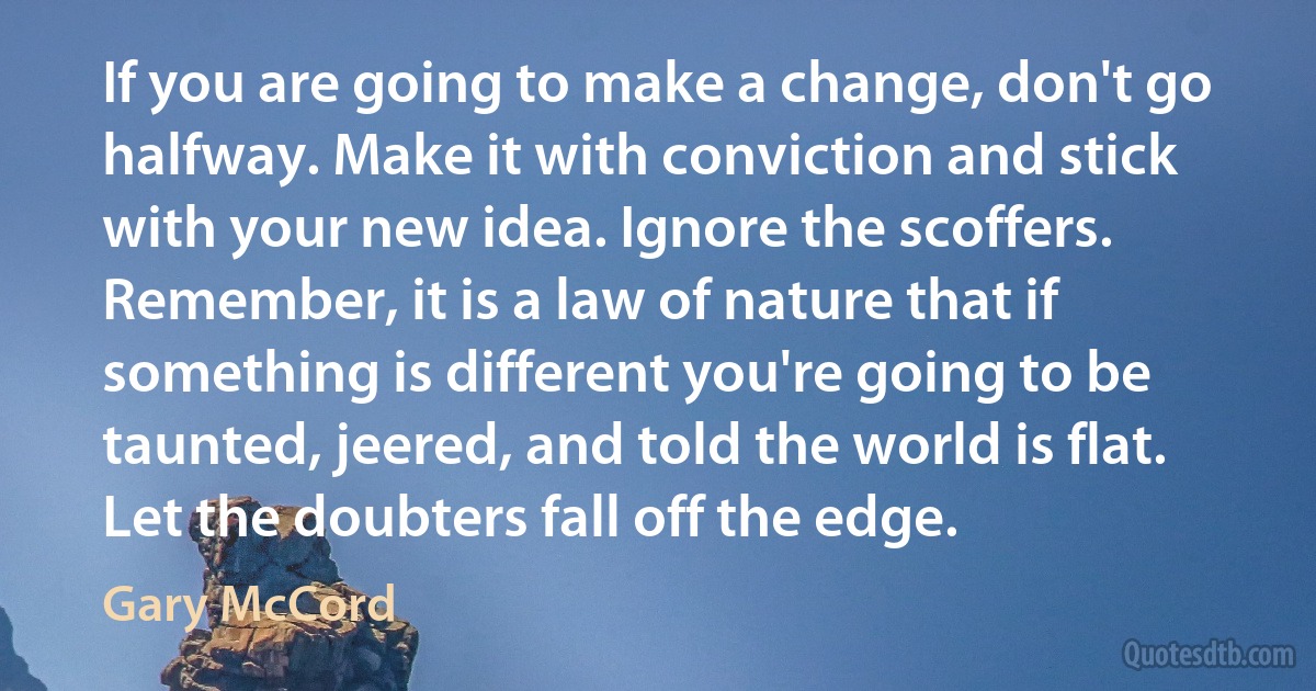 If you are going to make a change, don't go halfway. Make it with conviction and stick with your new idea. Ignore the scoffers. Remember, it is a law of nature that if something is different you're going to be taunted, jeered, and told the world is flat. Let the doubters fall off the edge. (Gary McCord)