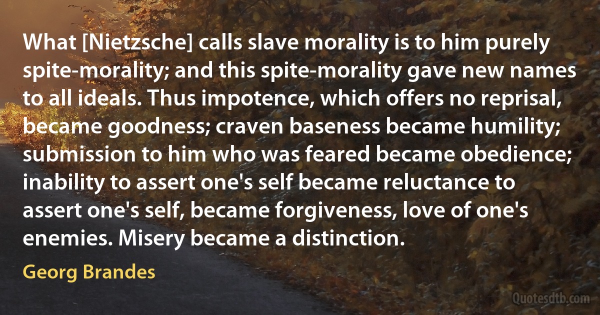 What [Nietzsche] calls slave morality is to him purely spite-morality; and this spite-morality gave new names to all ideals. Thus impotence, which offers no reprisal, became goodness; craven baseness became humility; submission to him who was feared became obedience; inability to assert one's self became reluctance to assert one's self, became forgiveness, love of one's enemies. Misery became a distinction. (Georg Brandes)