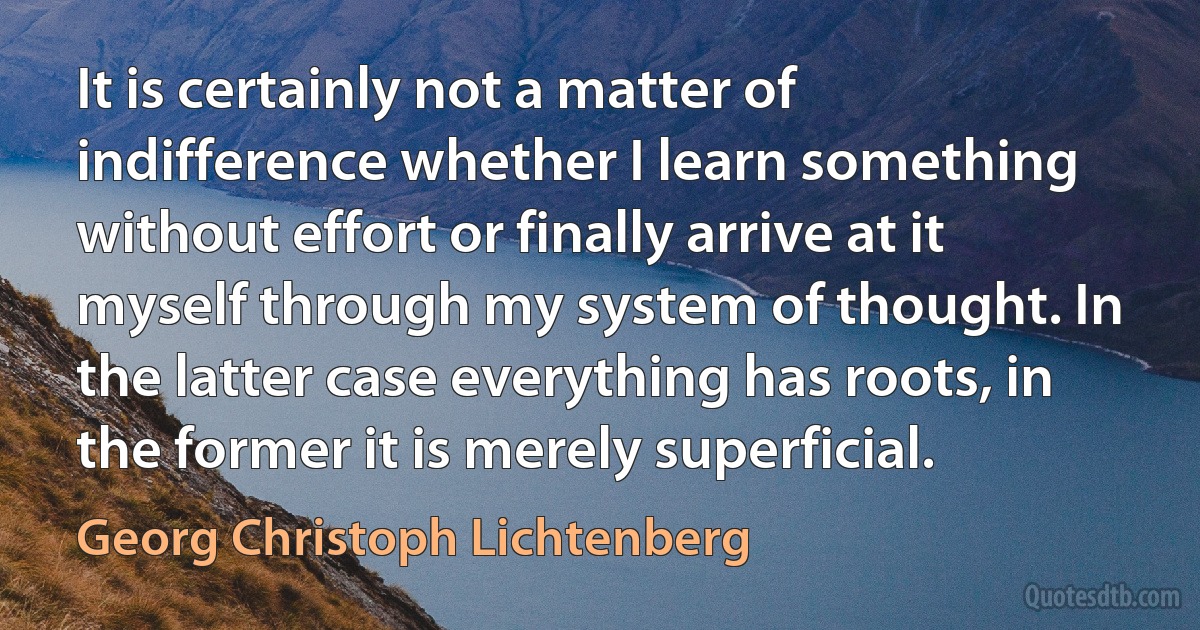 It is certainly not a matter of indifference whether I learn something without effort or finally arrive at it myself through my system of thought. In the latter case everything has roots, in the former it is merely superficial. (Georg Christoph Lichtenberg)