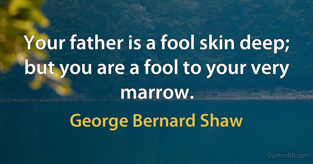 Your father is a fool skin deep; but you are a fool to your very marrow. (George Bernard Shaw)