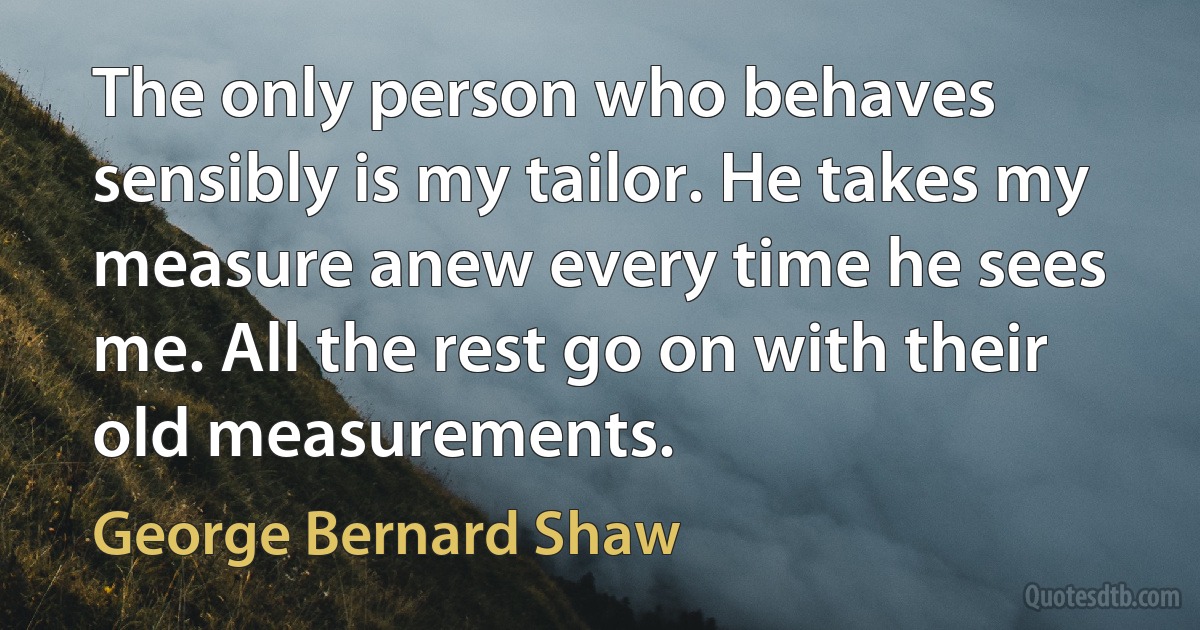 The only person who behaves sensibly is my tailor. He takes my measure anew every time he sees me. All the rest go on with their old measurements. (George Bernard Shaw)