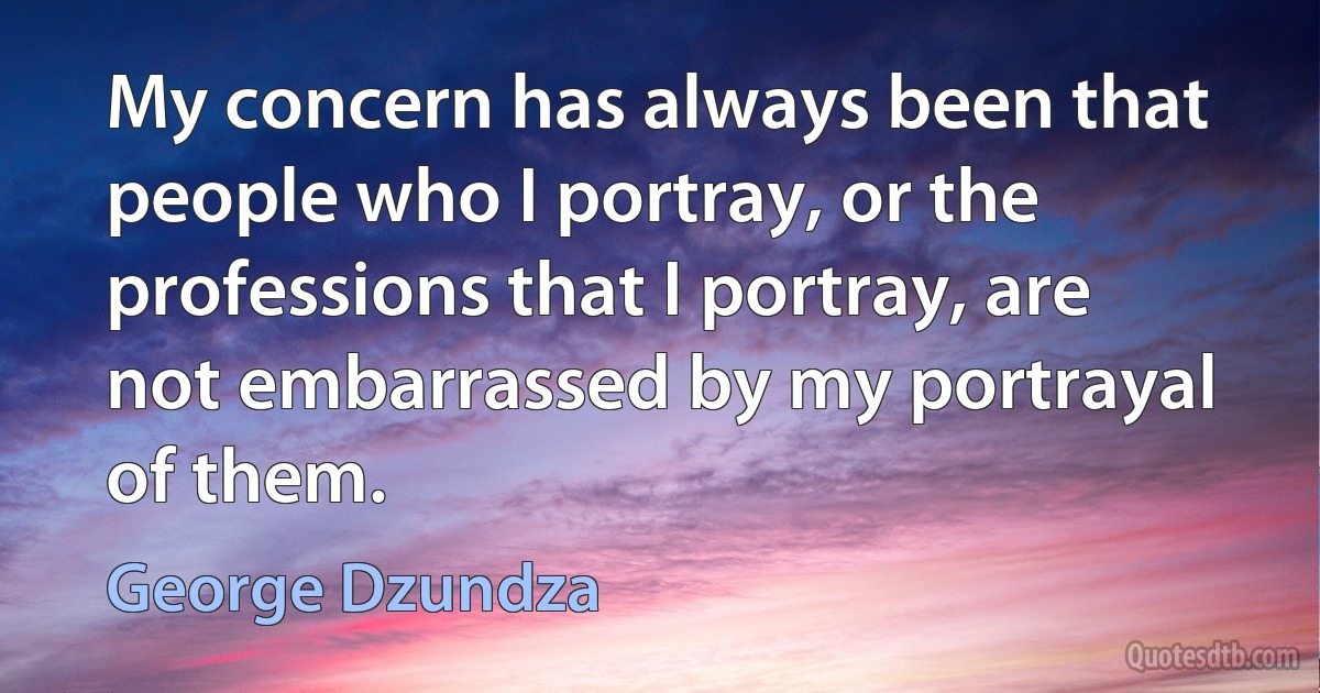 My concern has always been that people who I portray, or the professions that I portray, are not embarrassed by my portrayal of them. (George Dzundza)