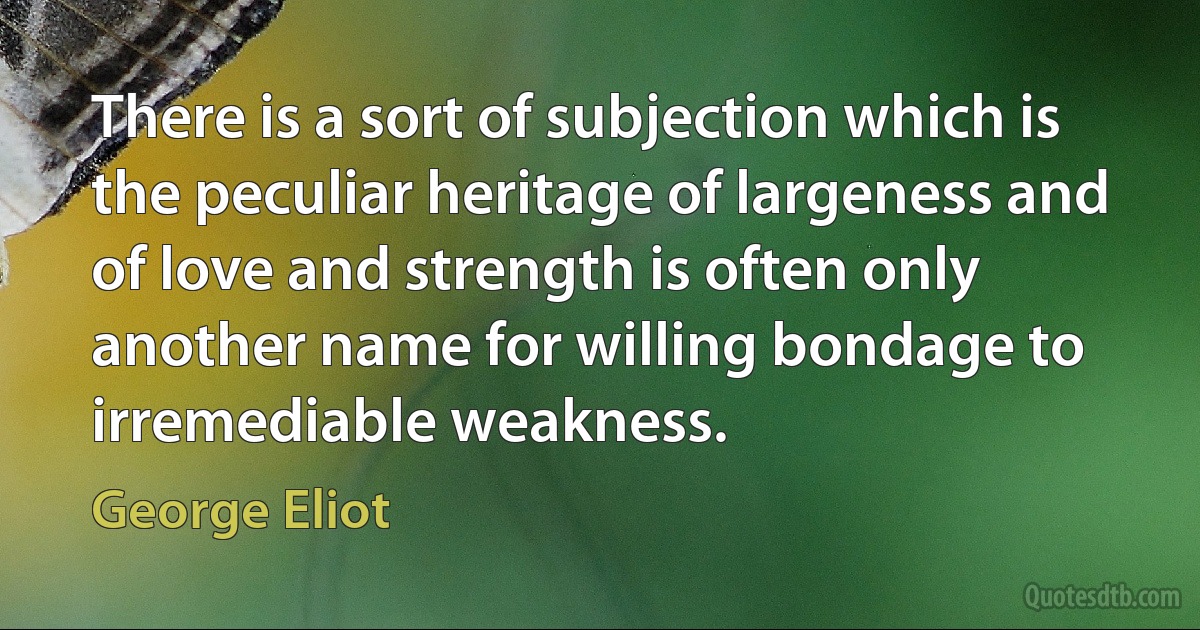 There is a sort of subjection which is the peculiar heritage of largeness and of love and strength is often only another name for willing bondage to irremediable weakness. (George Eliot)