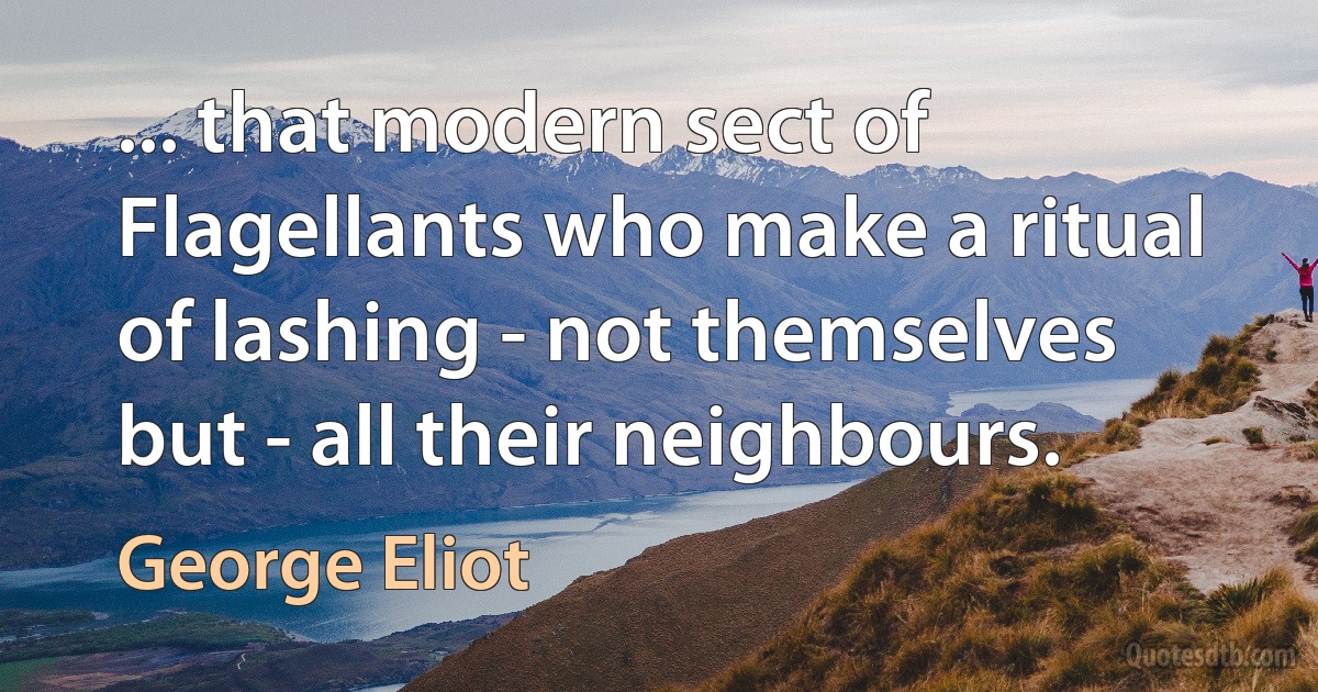 ... that modern sect of Flagellants who make a ritual of lashing - not themselves but - all their neighbours. (George Eliot)