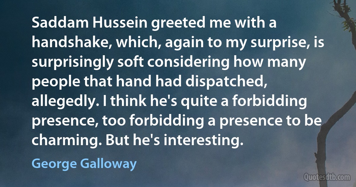 Saddam Hussein greeted me with a handshake, which, again to my surprise, is surprisingly soft considering how many people that hand had dispatched, allegedly. I think he's quite a forbidding presence, too forbidding a presence to be charming. But he's interesting. (George Galloway)