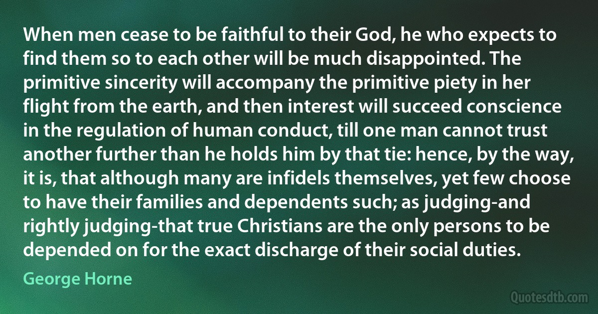 When men cease to be faithful to their God, he who expects to find them so to each other will be much disappointed. The primitive sincerity will accompany the primitive piety in her flight from the earth, and then interest will succeed conscience in the regulation of human conduct, till one man cannot trust another further than he holds him by that tie: hence, by the way, it is, that although many are infidels themselves, yet few choose to have their families and dependents such; as judging-and rightly judging-that true Christians are the only persons to be depended on for the exact discharge of their social duties. (George Horne)