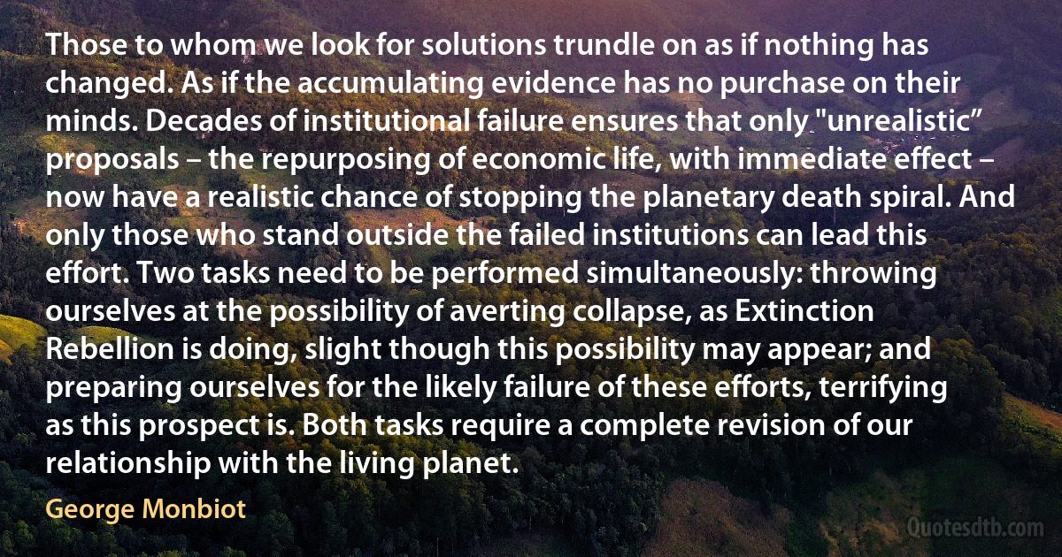 Those to whom we look for solutions trundle on as if nothing has changed. As if the accumulating evidence has no purchase on their minds. Decades of institutional failure ensures that only "unrealistic” proposals – the repurposing of economic life, with immediate effect – now have a realistic chance of stopping the planetary death spiral. And only those who stand outside the failed institutions can lead this effort. Two tasks need to be performed simultaneously: throwing ourselves at the possibility of averting collapse, as Extinction Rebellion is doing, slight though this possibility may appear; and preparing ourselves for the likely failure of these efforts, terrifying as this prospect is. Both tasks require a complete revision of our relationship with the living planet. (George Monbiot)