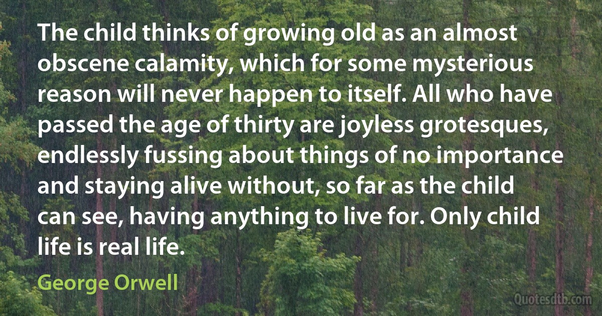 The child thinks of growing old as an almost obscene calamity, which for some mysterious reason will never happen to itself. All who have passed the age of thirty are joyless grotesques, endlessly fussing about things of no importance and staying alive without, so far as the child can see, having anything to live for. Only child life is real life. (George Orwell)