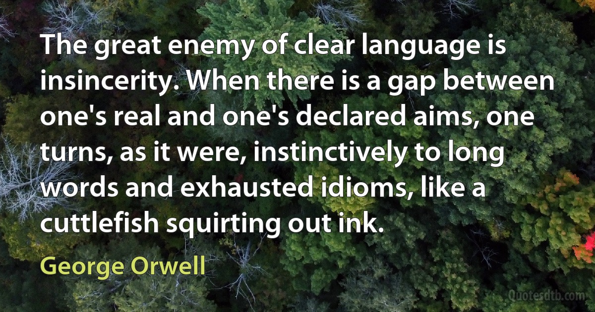 The great enemy of clear language is insincerity. When there is a gap between one's real and one's declared aims, one turns, as it were, instinctively to long words and exhausted idioms, like a cuttlefish squirting out ink. (George Orwell)