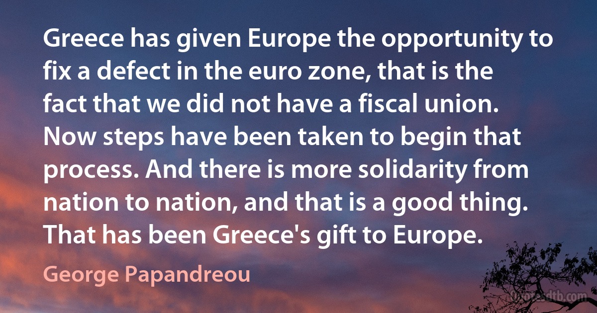 Greece has given Europe the opportunity to fix a defect in the euro zone, that is the fact that we did not have a fiscal union. Now steps have been taken to begin that process. And there is more solidarity from nation to nation, and that is a good thing. That has been Greece's gift to Europe. (George Papandreou)