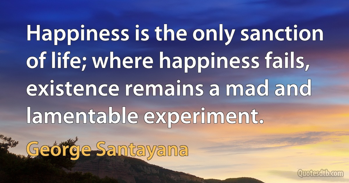 Happiness is the only sanction of life; where happiness fails, existence remains a mad and lamentable experiment. (George Santayana)