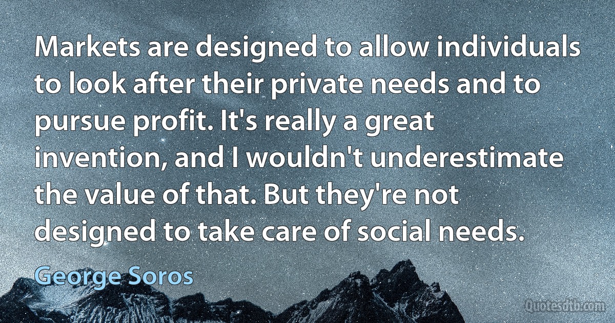 Markets are designed to allow individuals to look after their private needs and to pursue profit. It's really a great invention, and I wouldn't underestimate the value of that. But they're not designed to take care of social needs. (George Soros)