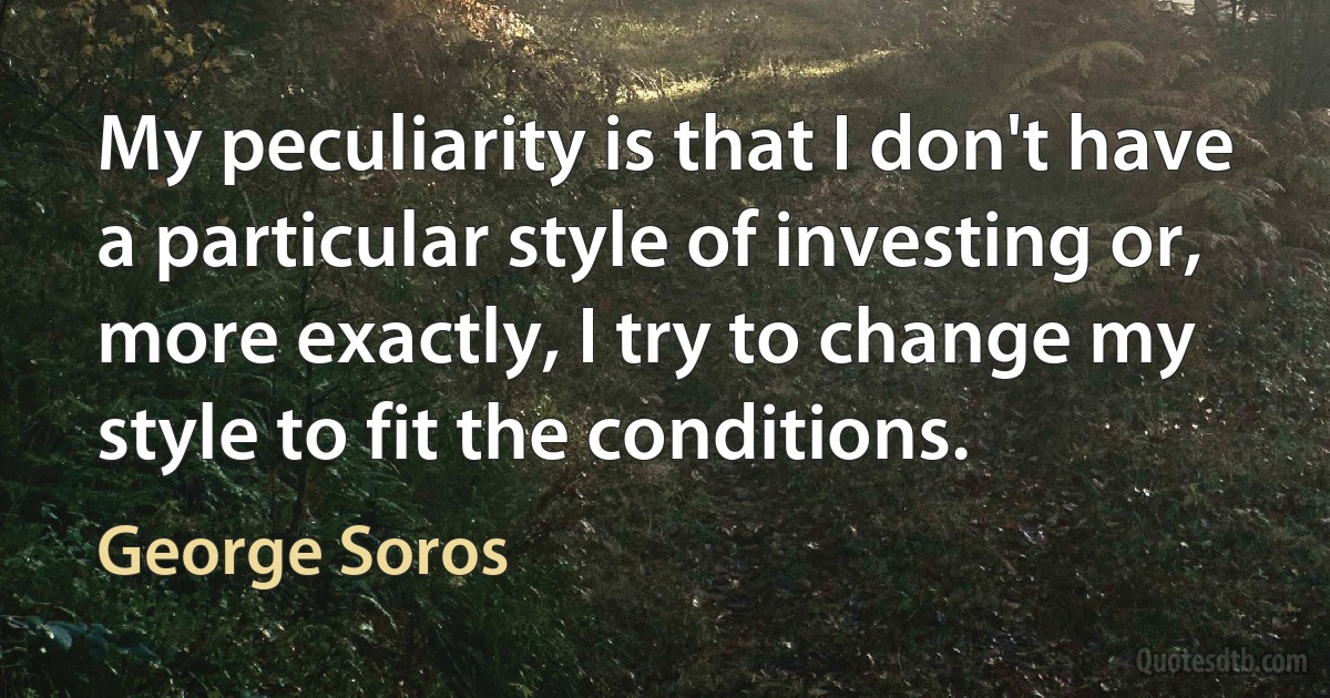 My peculiarity is that I don't have a particular style of investing or, more exactly, I try to change my style to fit the conditions. (George Soros)