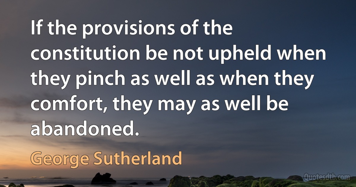 If the provisions of the constitution be not upheld when they pinch as well as when they comfort, they may as well be abandoned. (George Sutherland)