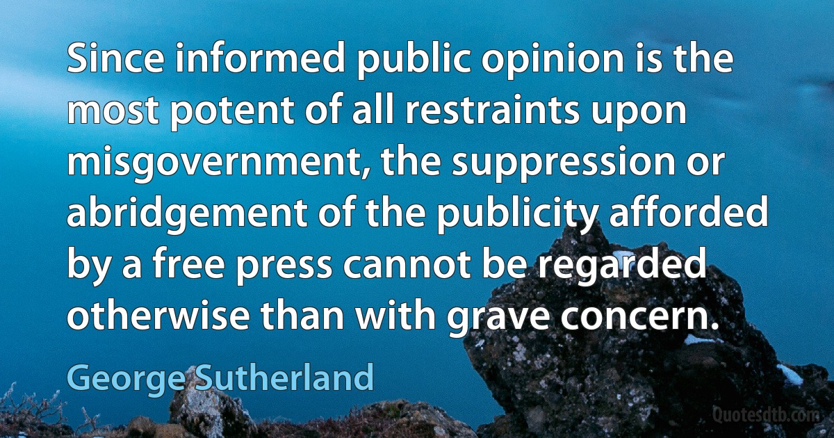 Since informed public opinion is the most potent of all restraints upon misgovernment, the suppression or abridgement of the publicity afforded by a free press cannot be regarded otherwise than with grave concern. (George Sutherland)