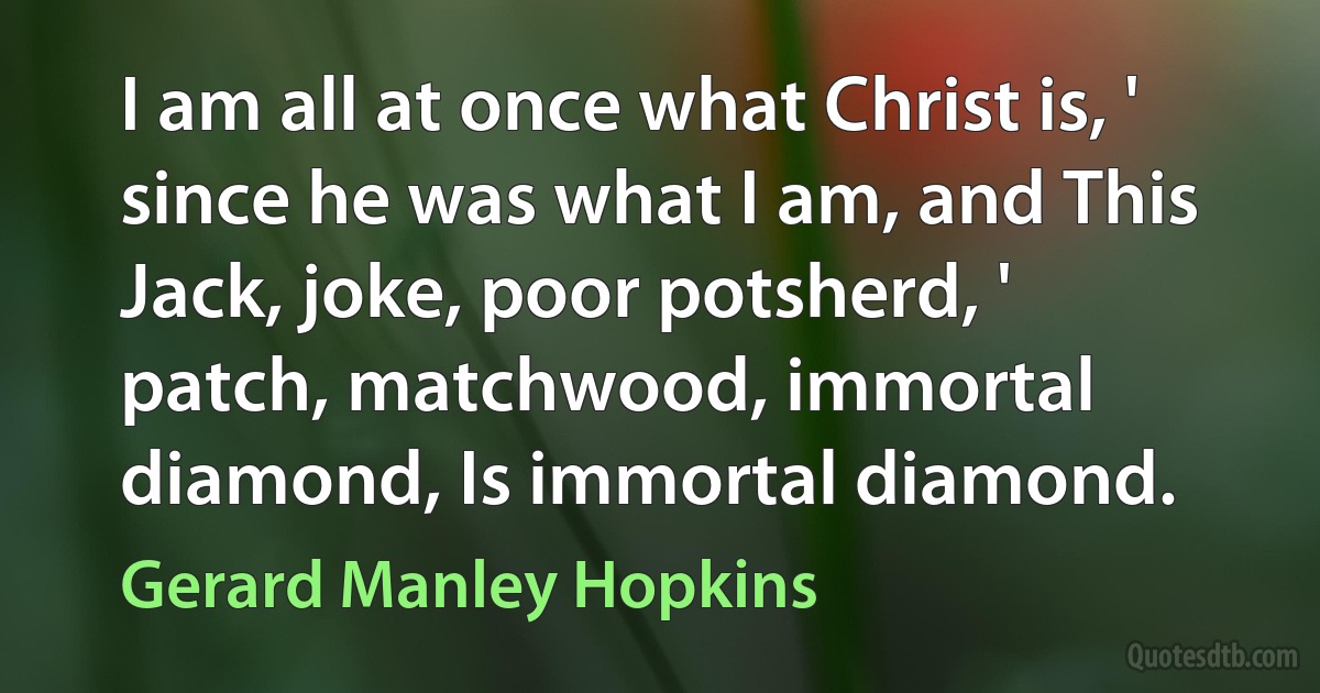 I am all at once what Christ is, ' since he was what I am, and This Jack, joke, poor potsherd, ' patch, matchwood, immortal diamond, Is immortal diamond. (Gerard Manley Hopkins)