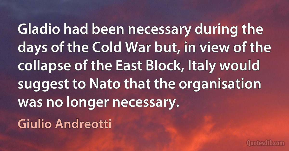 Gladio had been necessary during the days of the Cold War but, in view of the collapse of the East Block, Italy would suggest to Nato that the organisation was no longer necessary. (Giulio Andreotti)