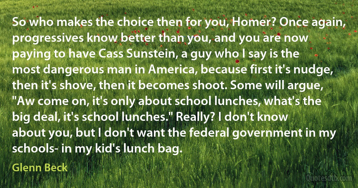 So who makes the choice then for you, Homer? Once again, progressives know better than you, and you are now paying to have Cass Sunstein, a guy who I say is the most dangerous man in America, because first it's nudge, then it's shove, then it becomes shoot. Some will argue, "Aw come on, it's only about school lunches, what's the big deal, it's school lunches." Really? I don't know about you, but I don't want the federal government in my schools- in my kid's lunch bag. (Glenn Beck)