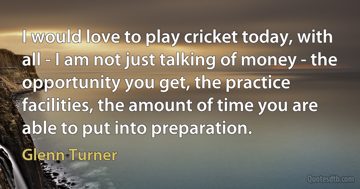 I would love to play cricket today, with all - I am not just talking of money - the opportunity you get, the practice facilities, the amount of time you are able to put into preparation. (Glenn Turner)