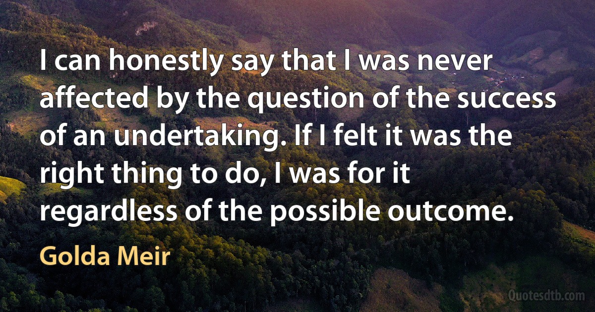 I can honestly say that I was never affected by the question of the success of an undertaking. If I felt it was the right thing to do, I was for it regardless of the possible outcome. (Golda Meir)