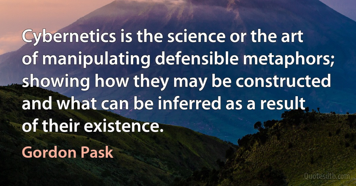 Cybernetics is the science or the art of manipulating defensible metaphors; showing how they may be constructed and what can be inferred as a result of their existence. (Gordon Pask)