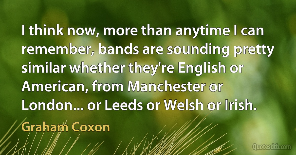 I think now, more than anytime I can remember, bands are sounding pretty similar whether they're English or American, from Manchester or London... or Leeds or Welsh or Irish. (Graham Coxon)