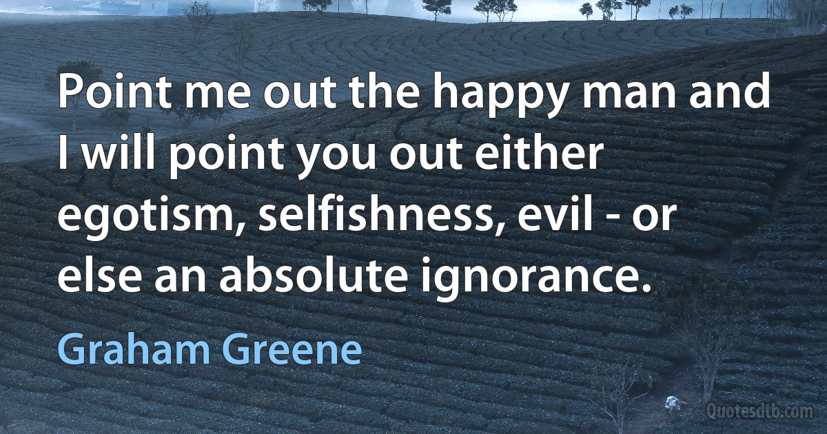 Point me out the happy man and I will point you out either egotism, selfishness, evil - or else an absolute ignorance. (Graham Greene)