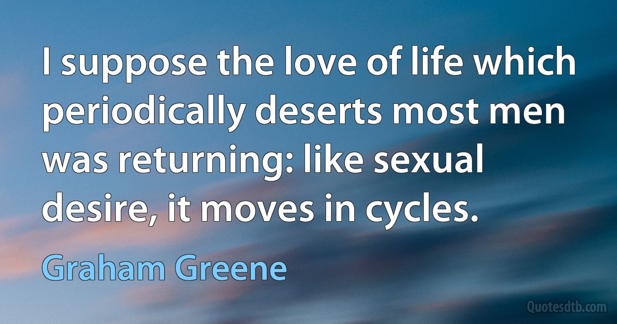 I suppose the love of life which periodically deserts most men was returning: like sexual desire, it moves in cycles. (Graham Greene)