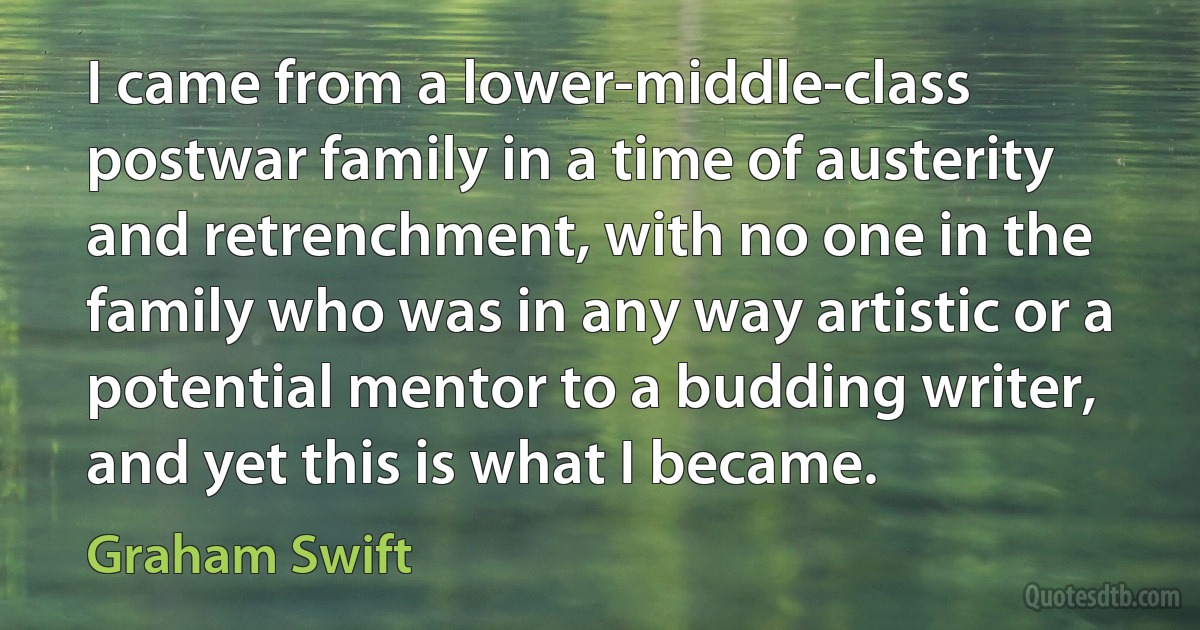 I came from a lower-middle-class postwar family in a time of austerity and retrenchment, with no one in the family who was in any way artistic or a potential mentor to a budding writer, and yet this is what I became. (Graham Swift)