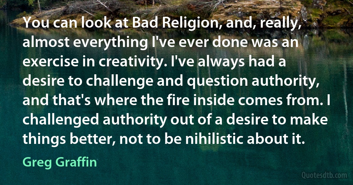 You can look at Bad Religion, and, really, almost everything I've ever done was an exercise in creativity. I've always had a desire to challenge and question authority, and that's where the fire inside comes from. I challenged authority out of a desire to make things better, not to be nihilistic about it. (Greg Graffin)