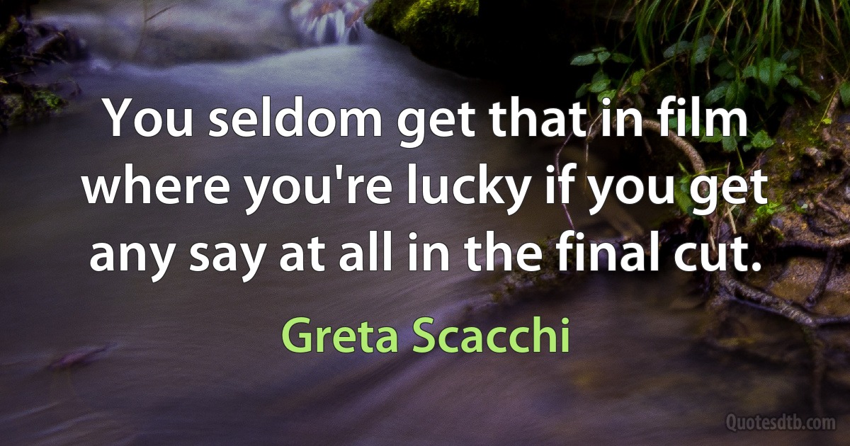 You seldom get that in film where you're lucky if you get any say at all in the final cut. (Greta Scacchi)