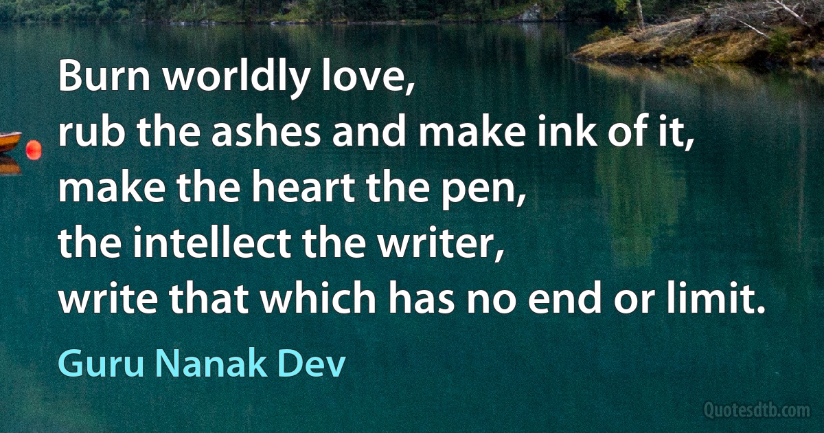 Burn worldly love,
rub the ashes and make ink of it,
make the heart the pen,
the intellect the writer,
write that which has no end or limit. (Guru Nanak Dev)