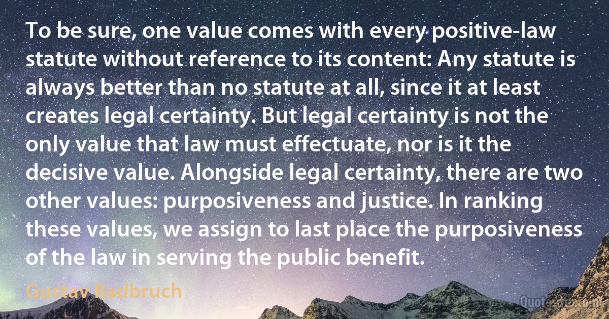 To be sure, one value comes with every positive-law statute without reference to its content: Any statute is always better than no statute at all, since it at least creates legal certainty. But legal certainty is not the only value that law must effectuate, nor is it the decisive value. Alongside legal certainty, there are two other values: purposiveness and justice. In ranking these values, we assign to last place the purposiveness of the law in serving the public benefit. (Gustav Radbruch)