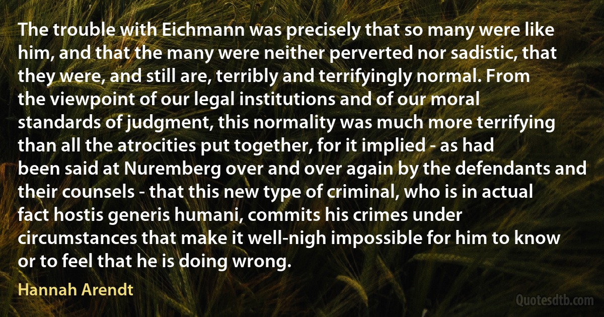 The trouble with Eichmann was precisely that so many were like him, and that the many were neither perverted nor sadistic, that they were, and still are, terribly and terrifyingly normal. From the viewpoint of our legal institutions and of our moral standards of judgment, this normality was much more terrifying than all the atrocities put together, for it implied - as had been said at Nuremberg over and over again by the defendants and their counsels - that this new type of criminal, who is in actual fact hostis generis humani, commits his crimes under circumstances that make it well-nigh impossible for him to know or to feel that he is doing wrong. (Hannah Arendt)