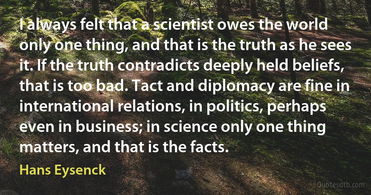 I always felt that a scientist owes the world only one thing, and that is the truth as he sees it. If the truth contradicts deeply held beliefs, that is too bad. Tact and diplomacy are fine in international relations, in politics, perhaps even in business; in science only one thing matters, and that is the facts. (Hans Eysenck)