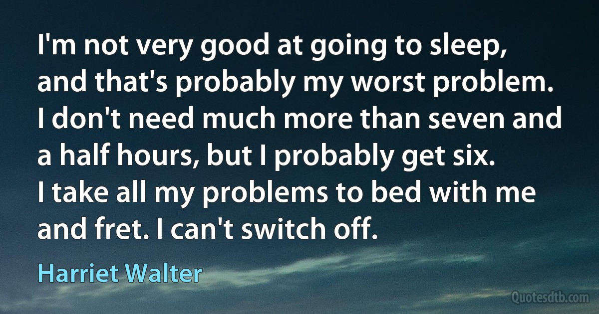 I'm not very good at going to sleep, and that's probably my worst problem. I don't need much more than seven and a half hours, but I probably get six. I take all my problems to bed with me and fret. I can't switch off. (Harriet Walter)