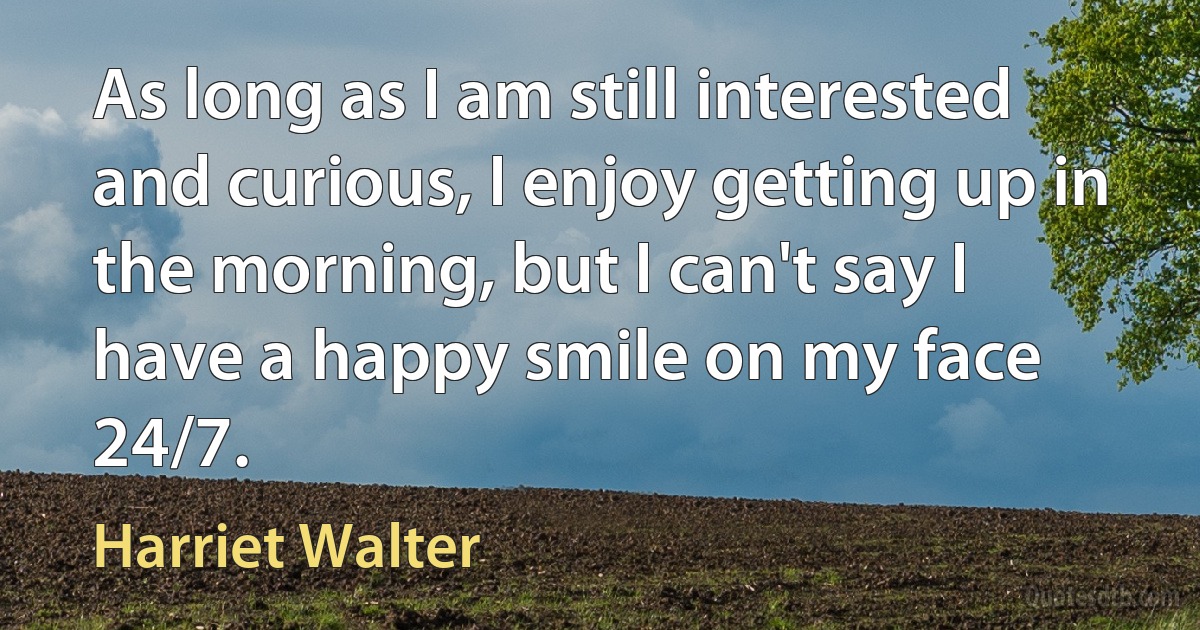 As long as I am still interested and curious, I enjoy getting up in the morning, but I can't say I have a happy smile on my face 24/7. (Harriet Walter)