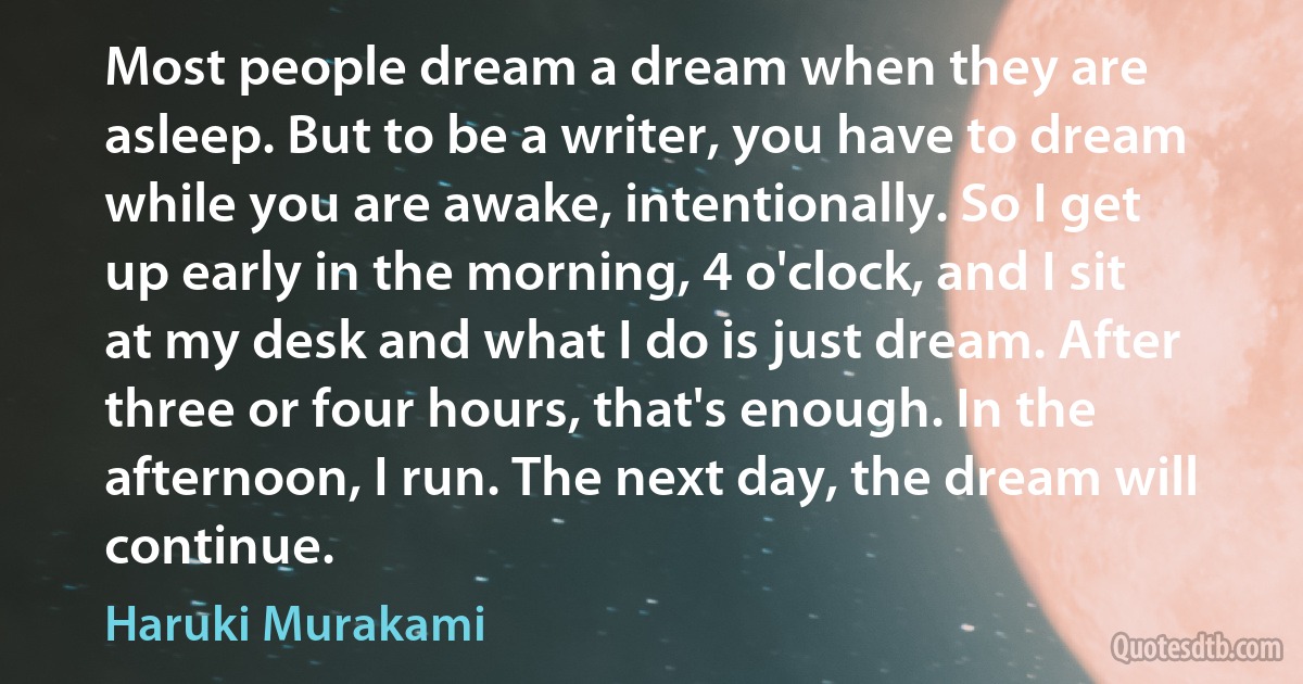 Most people dream a dream when they are asleep. But to be a writer, you have to dream while you are awake, intentionally. So I get up early in the morning, 4 o'clock, and I sit at my desk and what I do is just dream. After three or four hours, that's enough. In the afternoon, I run. The next day, the dream will continue. (Haruki Murakami)