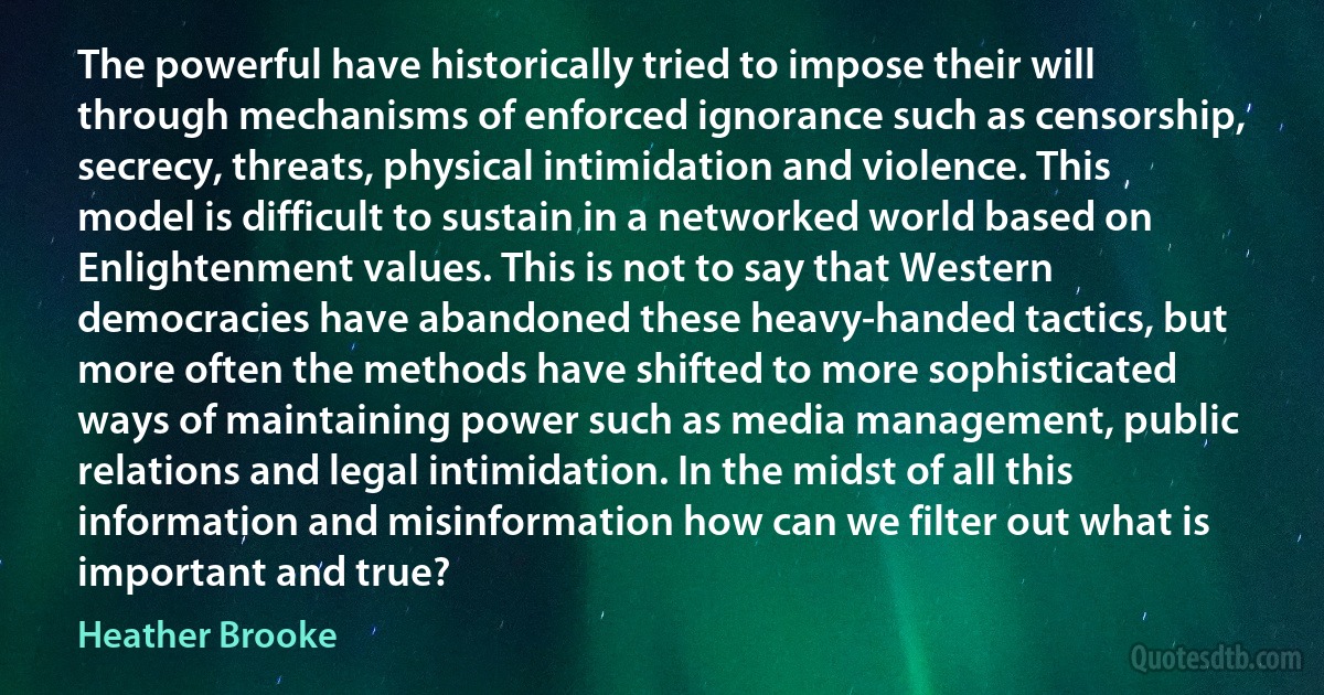 The powerful have historically tried to impose their will through mechanisms of enforced ignorance such as censorship, secrecy, threats, physical intimidation and violence. This model is difficult to sustain in a networked world based on Enlightenment values. This is not to say that Western democracies have abandoned these heavy-handed tactics, but more often the methods have shifted to more sophisticated ways of maintaining power such as media management, public relations and legal intimidation. In the midst of all this information and misinformation how can we filter out what is important and true? (Heather Brooke)