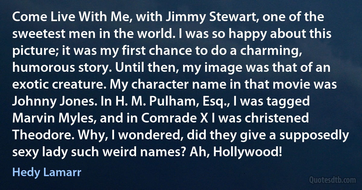 Come Live With Me, with Jimmy Stewart, one of the sweetest men in the world. I was so happy about this picture; it was my first chance to do a charming, humorous story. Until then, my image was that of an exotic creature. My character name in that movie was Johnny Jones. In H. M. Pulham, Esq., I was tagged Marvin Myles, and in Comrade X I was christened Theodore. Why, I wondered, did they give a supposedly sexy lady such weird names? Ah, Hollywood! (Hedy Lamarr)