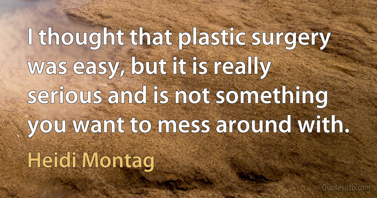 I thought that plastic surgery was easy, but it is really serious and is not something you want to mess around with. (Heidi Montag)