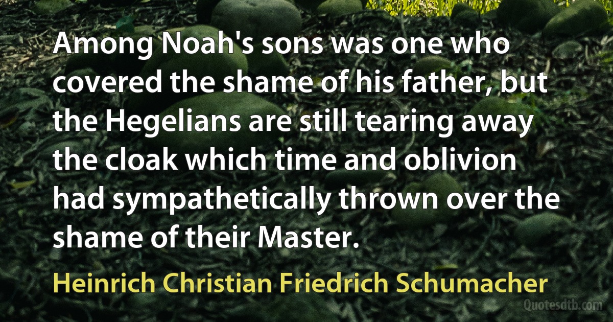 Among Noah's sons was one who covered the shame of his father, but the Hegelians are still tearing away the cloak which time and oblivion had sympathetically thrown over the shame of their Master. (Heinrich Christian Friedrich Schumacher)