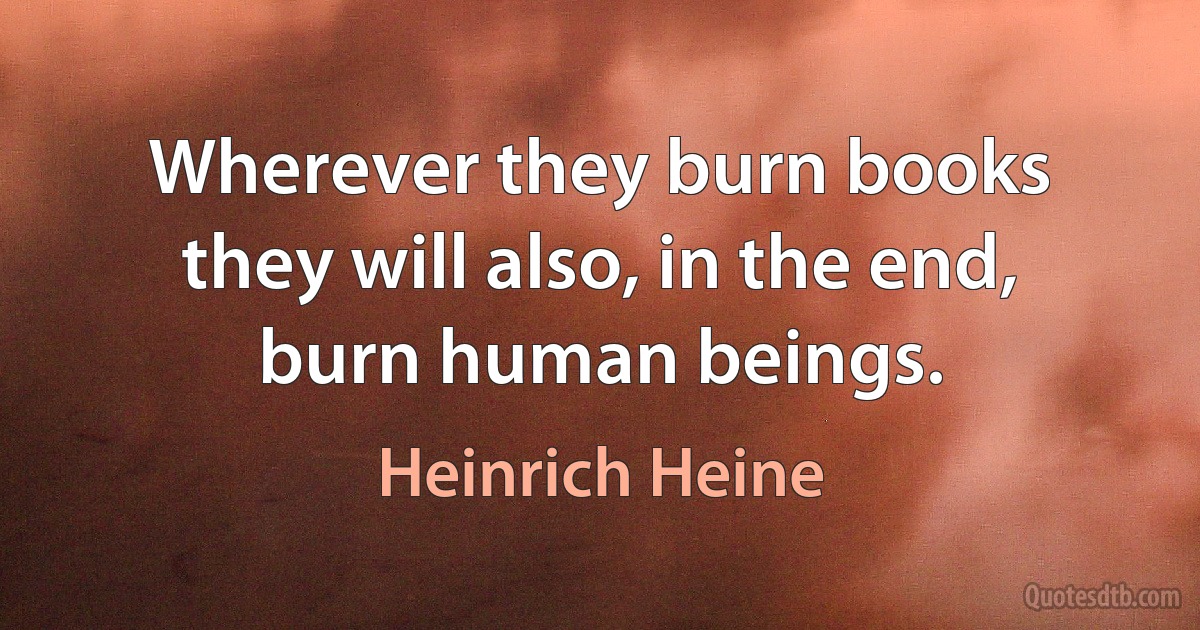 Wherever they burn books they will also, in the end, burn human beings. (Heinrich Heine)