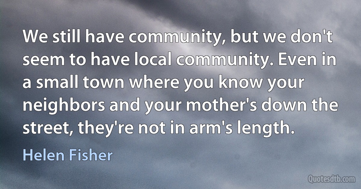 We still have community, but we don't seem to have local community. Even in a small town where you know your neighbors and your mother's down the street, they're not in arm's length. (Helen Fisher)